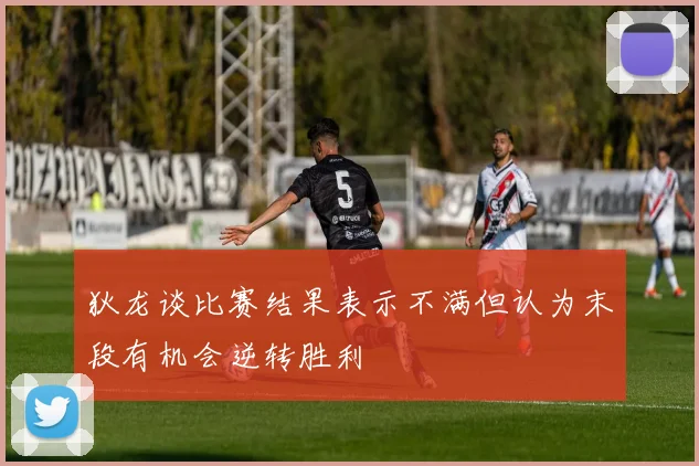 狄龙谈比赛结果表示不满但认为末段有机会逆转胜利