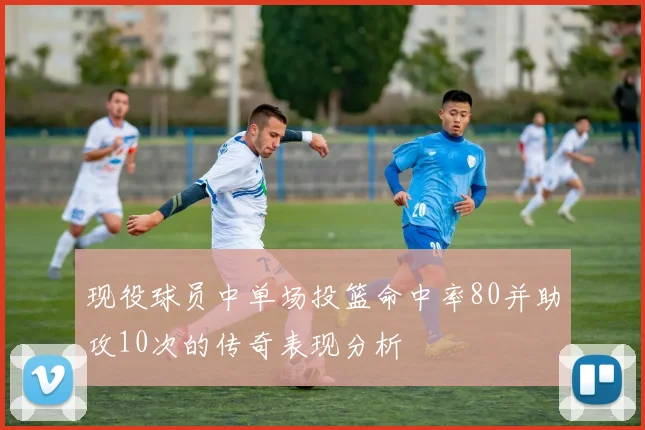 现役球员中单场投篮命中率80并助攻10次的传奇表现分析