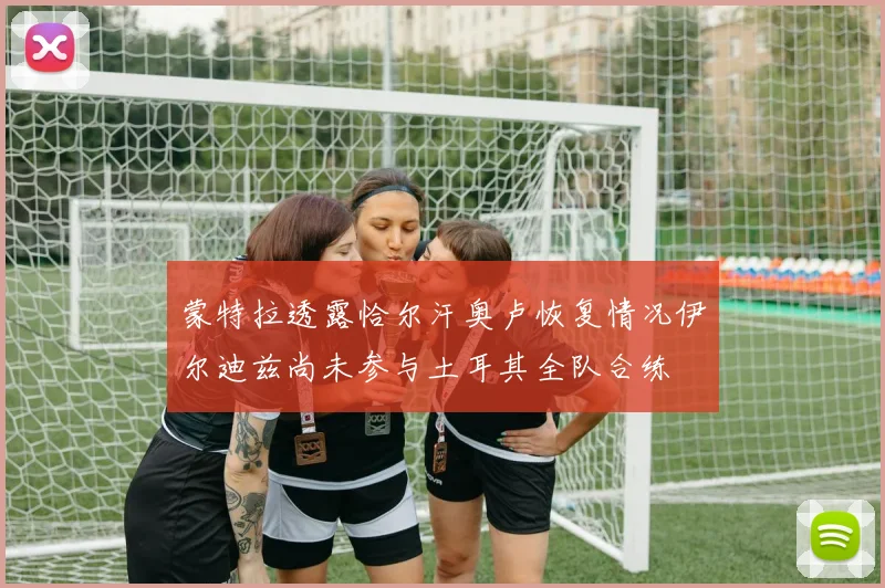 蒙特拉透露恰尔汗奥卢恢复情况伊尔迪兹尚未参与土耳其全队合练