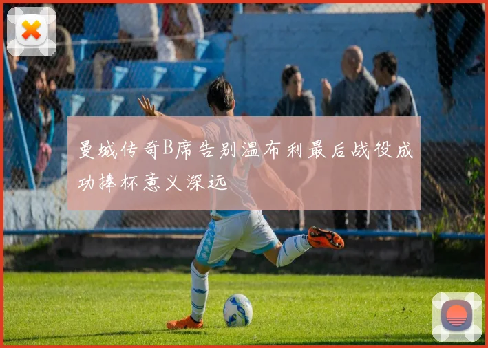 曼城传奇B席告别温布利最后战役成功捧杯意义深远