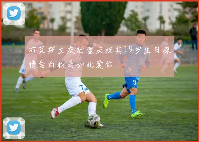 布莱斯女友甜蜜庆祝其19岁生日深情告白我是如此爱你
