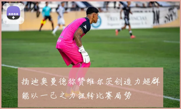 扬迪奥曼德称赞维尔茨创造力超群能以一己之力扭转比赛局势