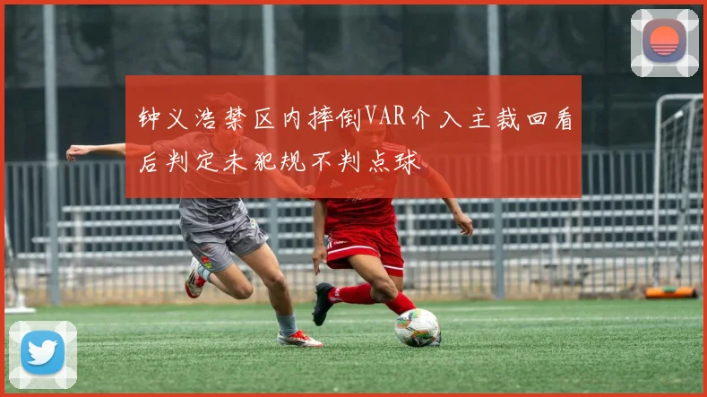钟义浩禁区内摔倒VAR介入主裁回看后判定未犯规不判点球