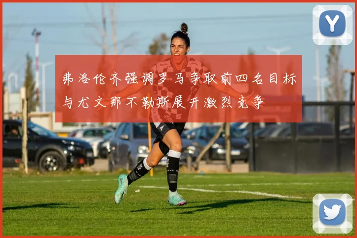 弗洛伦齐强调罗马争取前四名目标与尤文那不勒斯展开激烈竞争