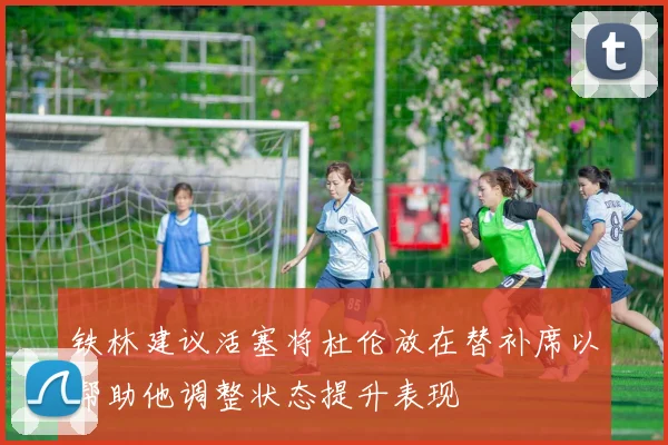 铁林建议活塞将杜伦放在替补席以帮助他调整状态提升表现