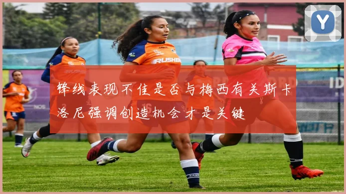 锋线表现不佳是否与梅西有关斯卡洛尼强调创造机会才是关键