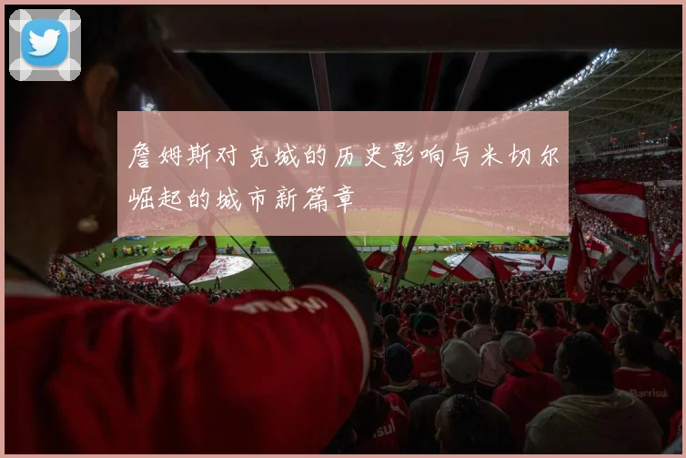詹姆斯对克城的历史影响与米切尔崛起的城市新篇章