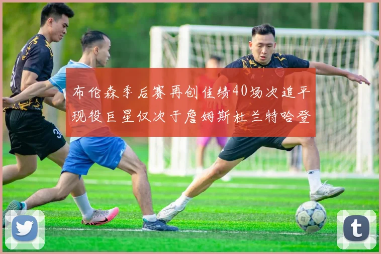 布伦森季后赛再创佳绩40场次追平现役巨星仅次于詹姆斯杜兰特哈登