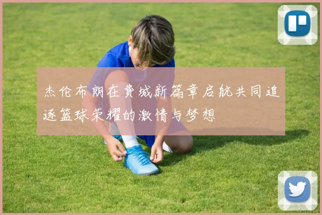 杰伦布朗在费城新篇章启航共同追逐篮球荣耀的激情与梦想