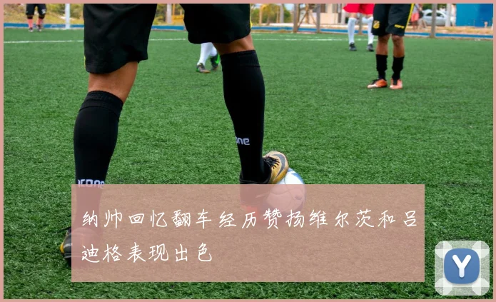 纳帅回忆翻车经历赞扬维尔茨和吕迪格表现出色