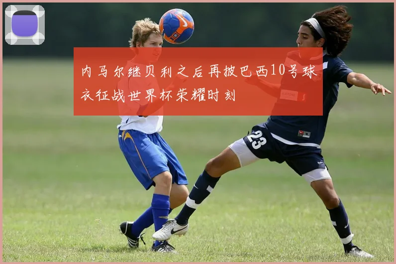 内马尔继贝利之后再披巴西10号球衣征战世界杯荣耀时刻