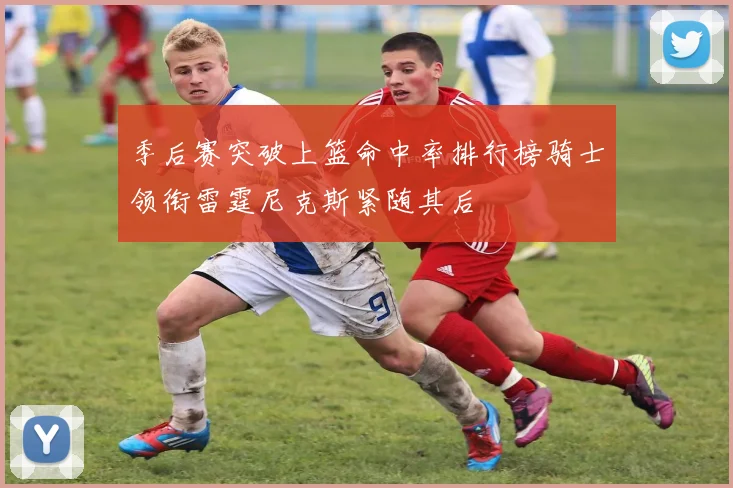 季后赛突破上篮命中率排行榜骑士领衔雷霆尼克斯紧随其后
