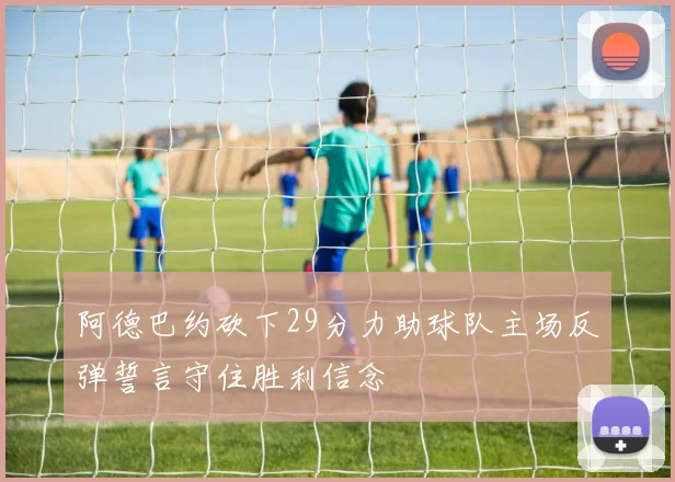 阿德巴约砍下29分力助球队主场反弹誓言守住胜利信念