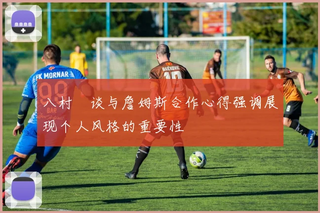 八村塁谈与詹姆斯合作心得强调展现个人风格的重要性