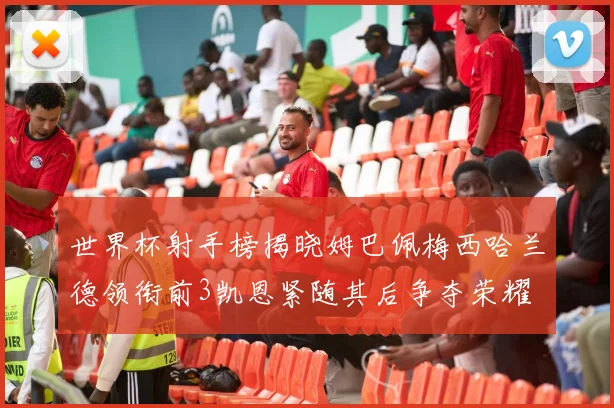 世界杯射手榜揭晓姆巴佩梅西哈兰德领衔前3凯恩紧随其后争夺荣耀