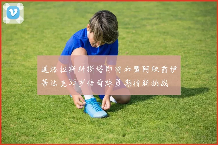 道格拉斯科斯塔即将加盟阿联酋伊蒂法克35岁传奇球员期待新挑战