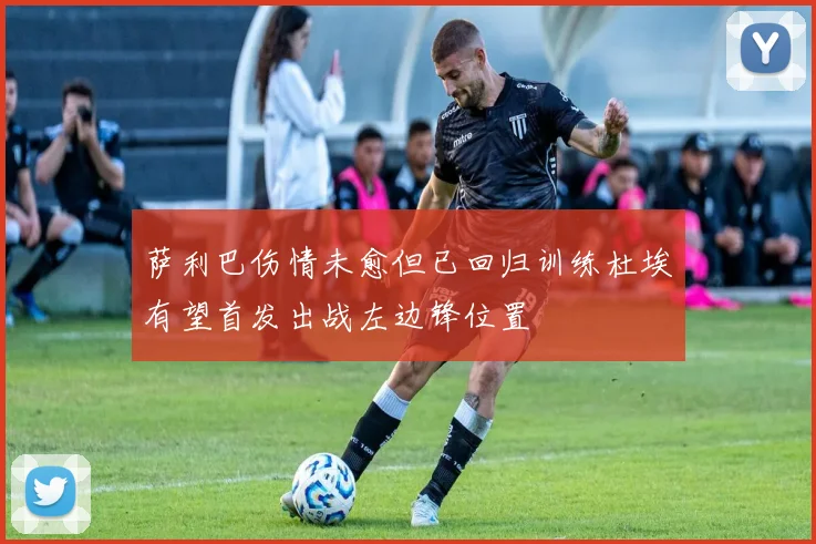 萨利巴伤情未愈但已回归训练杜埃有望首发出战左边锋位置