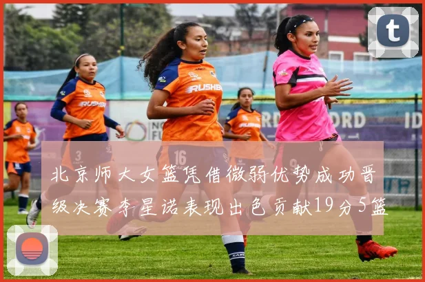 北京师大女篮凭借微弱优势成功晋级决赛李星诺表现出色贡献19分5篮板
