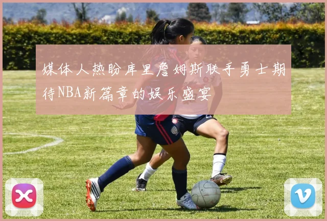 媒体人热盼库里詹姆斯联手勇士期待NBA新篇章的娱乐盛宴